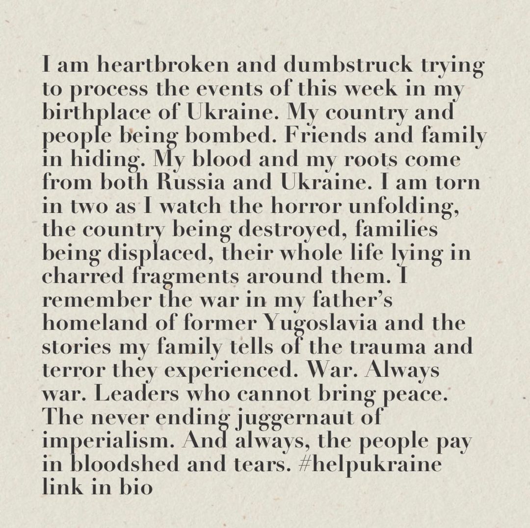 Link in bio to organizations who can help the people of Ukraine. 

I am heartbroken and dumbstruck trying to process the events of this week in my birthplace of Ukraine. My country and people being bombed. Friends and family in hiding. My blood and my roots come from both Russia and Ukraine. I am torn in two as I watch the horror unfolding, the country being destroyed, families being displaced, their whole life lying in charred fragments around them. I remember the war in my father’s homeland of former Yugoslavia and the stories my family tells of the trauma and terror they experienced. War. Always war. Leaders who cannot bring peace. The never ending juggernaut of imperialism. And always, the people pay in bloodshed and tears.