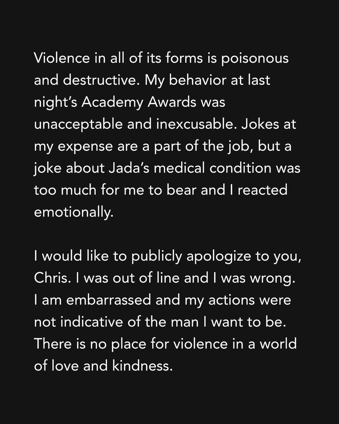 Violence in all of its forms is poisonous and destructive. My behavior at last night’s Academy Awards was unacceptable and inexcusable. Jokes at my expense are a part of the job, but a joke about Jada’s medical condition was too much for me to bear and I reacted emotionally.I would like to publicly apologize to you, Chris. I was out of line and I was wrong. I am embarrassed and my actions were not indicative of the man I want to be. There is no place for violence in a world of love and kindness.   I would also like to apologize to the Academy, the producers of the show, all the attendees and everyone watching around the world. I would like to apologize to the Williams Family and my King Richard Family. I deeply regret that my behavior has stained what has been an otherwise gorgeous journey for all of us. I am a work in progress.Sincerely,Will